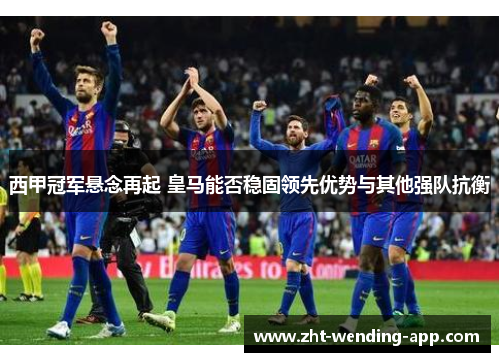 西甲冠军悬念再起 皇马能否稳固领先优势与其他强队抗衡 西甲冠军悬念再起 皇马能否稳固领先优势与其他强队抗衡