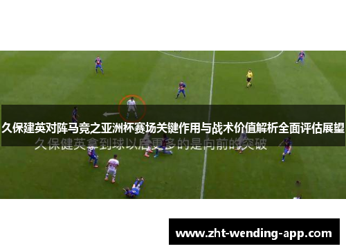 久保建英对阵马竞之亚洲杯赛场关键作用与战术价值解析全面评估展望