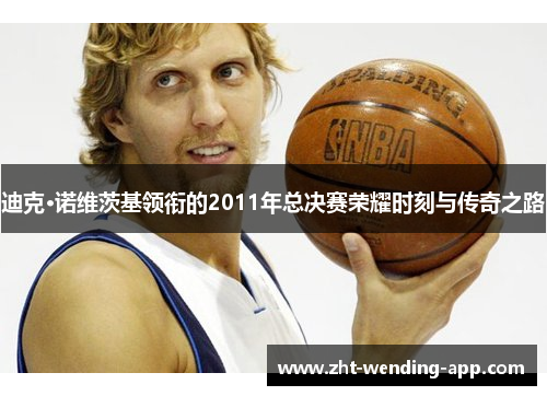 迪克·诺维茨基领衔的2011年总决赛荣耀时刻与传奇之路