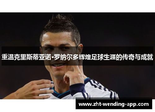 重温克里斯蒂亚诺·罗纳尔多辉煌足球生涯的传奇与成就