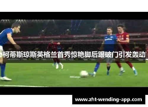 柯蒂斯琼斯英格兰首秀惊艳脚后跟破门引发轰动 柯蒂斯琼斯英格兰首秀惊艳脚后跟破门引发轰动